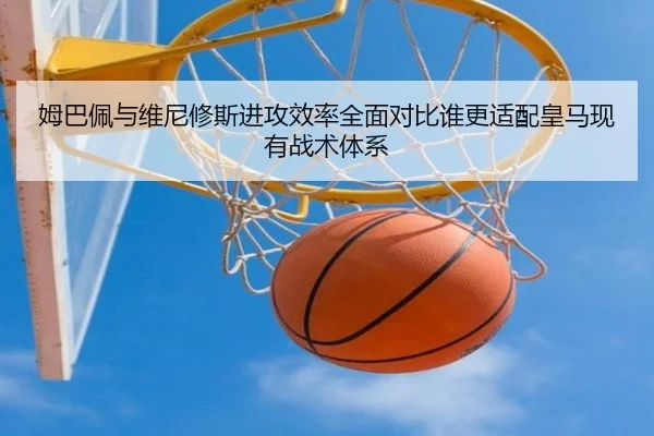 姆巴佩与维尼修斯进攻效率全面对比谁更适配皇马现有战术体系
