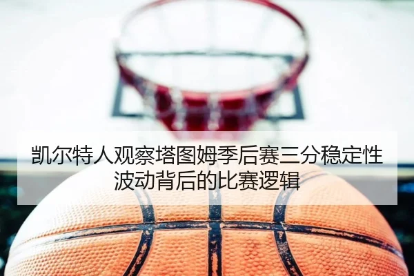 凯尔特人观察塔图姆季后赛三分稳定性波动背后的比赛逻辑