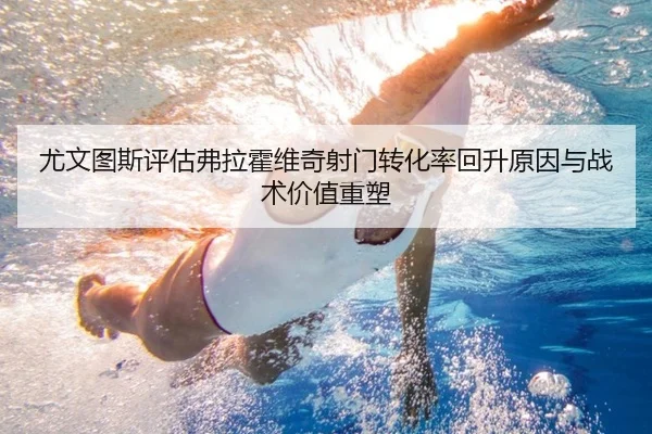 尤文图斯评估弗拉霍维奇射门转化率回升原因与战术价值重塑
