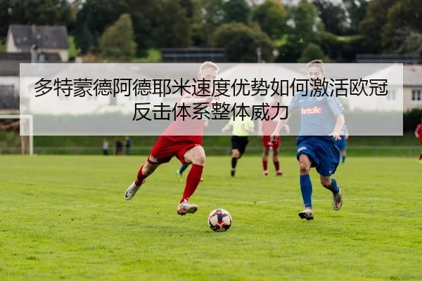多特蒙德阿德耶米速度优势如何激活欧冠反击体系整体威力