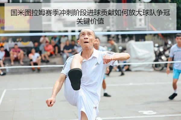 国米图拉姆赛季冲刺阶段进球贡献如何放大球队争冠关键价值
