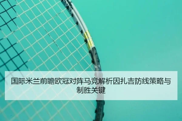 国际米兰前瞻欧冠对阵马竞解析因扎吉防线策略与制胜关键