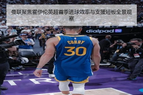 曼联聚焦霍伊伦英超首季进球效率与支援短板全景观察