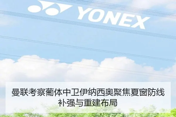 曼联考察葡体中卫伊纳西奥聚焦夏窗防线补强与重建布局