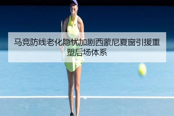 马竞防线老化隐忧加剧西蒙尼夏窗引援重塑后场体系
