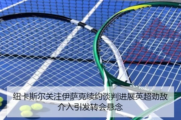 纽卡斯尔关注伊萨克续约谈判进展英超劲敌介入引发转会悬念