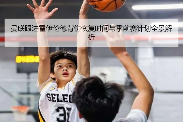 曼联跟进霍伊伦德背伤恢复时间与季前赛计划全景解析