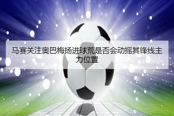 马赛关注奥巴梅扬进球荒是否会动摇其锋线主力位置