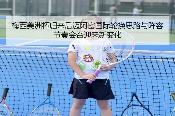 梅西美洲杯归来后迈阿密国际轮换思路与阵容节奏会否迎来新变化