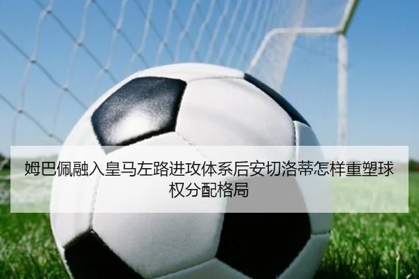姆巴佩融入皇马左路进攻体系后安切洛蒂怎样重塑球权分配格局