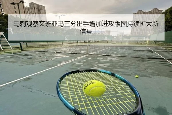 马刺观察文班亚马三分出手增加进攻版图持续扩大新信号