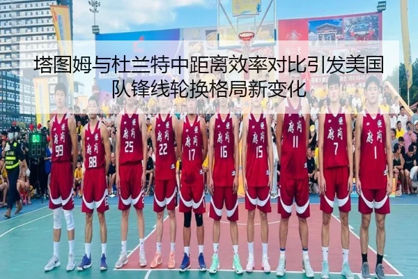 塔图姆与杜兰特中距离效率对比引发美国队锋线轮换格局新变化